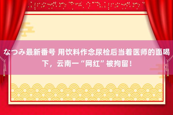 なつみ最新番号 用饮料作念尿检后当着医师的面喝下，云南一“网红”被拘留！