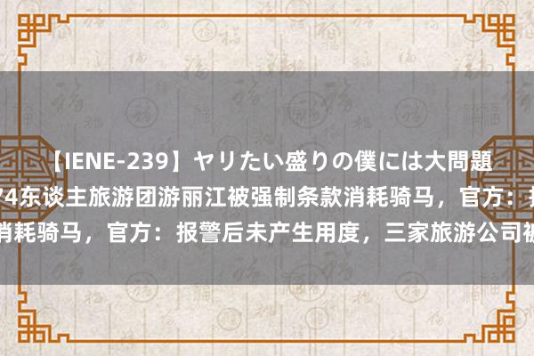 【IENE-239】ヤリたい盛りの僕には大問題！裸族ばかりの女子寮 74东谈主旅游团游丽江被强制条款消耗骑马，官方：报警后未产生用度，三家旅游公司被立案拜访