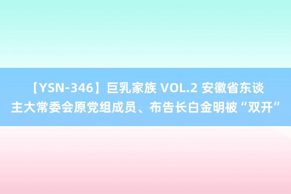 【YSN-346】巨乳家族 VOL.2 安徽省东谈主大常委会原党组成员、布告长白金明被“双开”