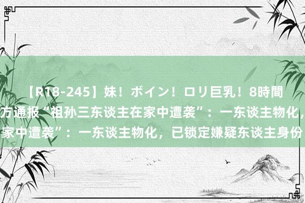 【R18-245】妹！ボイン！ロリ巨乳！8時間スペシャル32人 河南警方通报“祖孙三东谈主在家中遭袭”：一东谈主物化，已锁定嫌疑东谈主身份