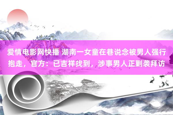 爱情电影网快播 湖南一女童在巷说念被男人强行抱走，官方：已吉祥找到，涉事男人正剿袭拜访