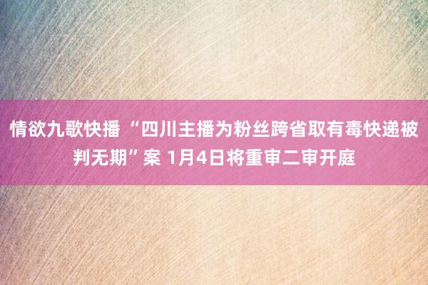 情欲九歌快播 “四川主播为粉丝跨省取有毒快递被判无期”案 1月4日将重审二审开庭