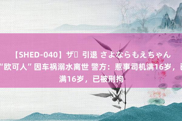 【SHED-040】ザ・引退 さよならもえちゃん！ 网红“欧可人”因车祸溺水离世 警方：惹事司机满16岁，已被刑拘