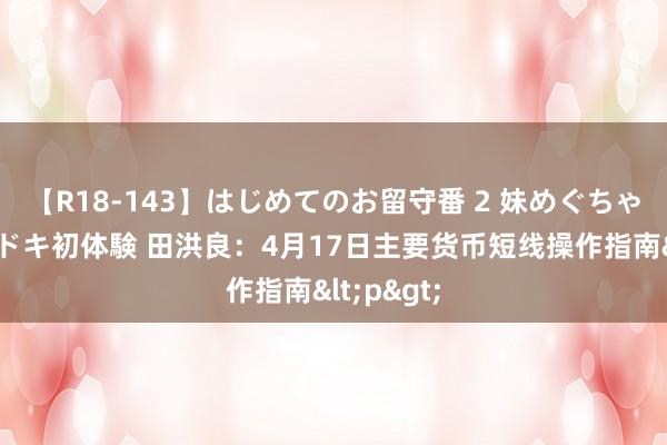 【R18-143】はじめてのお留守番 2 妹めぐちゃんのドキドキ初体験 田洪良：4月17日主要货币短线操作指南<p>