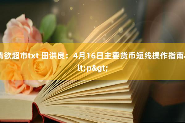 情欲超市txt 田洪良：4月16日主要货币短线操作指南<p>