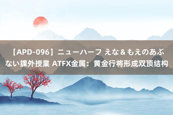 【APD-096】ニューハーフ えな＆もえのあぶない課外授業 ATFX金属：黄金行将形成双顶结构