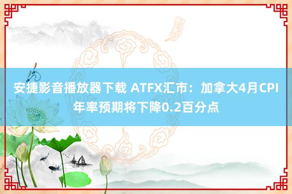 安捷影音播放器下载 ATFX汇市：加拿大4月CPI年率预期将下降0.2百分点