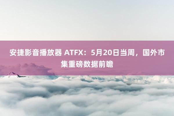 安捷影音播放器 ATFX：5月20日当周，国外市集重磅数据前瞻