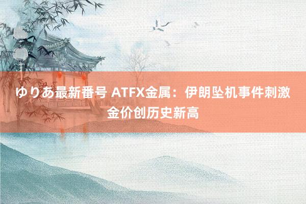 ゆりあ最新番号 ATFX金属：伊朗坠机事件刺激金价创历史新高