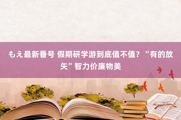 もえ最新番号 假期研学游到底值不值？“有的放矢”智力价廉物美