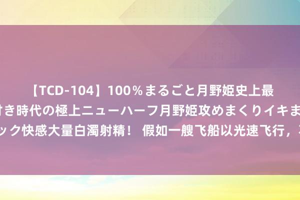 【TCD-104】100％まるごと月野姫史上最強ベスト！ 究極の玉竿付き時代の極上ニューハーフ月野姫攻めまくりイキまくりファック快感大量白濁射精！ 假如一艘飞船以光速飞行，不管多远皆能骤然到达，为何会这么？