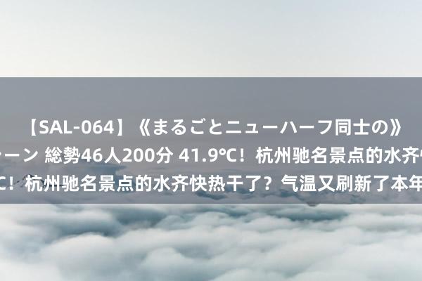 【SAL-064】《まるごとニューハーフ同士の》ペニクリフェラチオシーン 総勢46人200分 41.9℃！杭州驰名景点的水齐快热干了？气温又刷新了本年新高