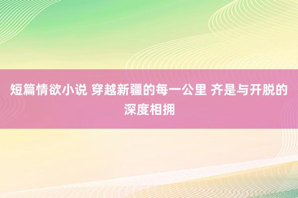 短篇情欲小说 穿越新疆的每一公里 齐是与开脱的深度相拥