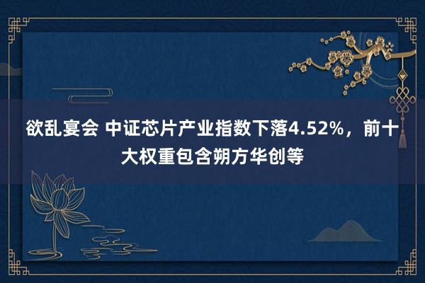 欲乱宴会 中证芯片产业指数下落4.52%，前十大权重包含朔方华创等