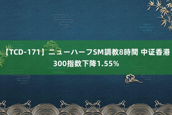 【TCD-171】ニューハーフSM調教8時間 中证香港300指数下降1.55%