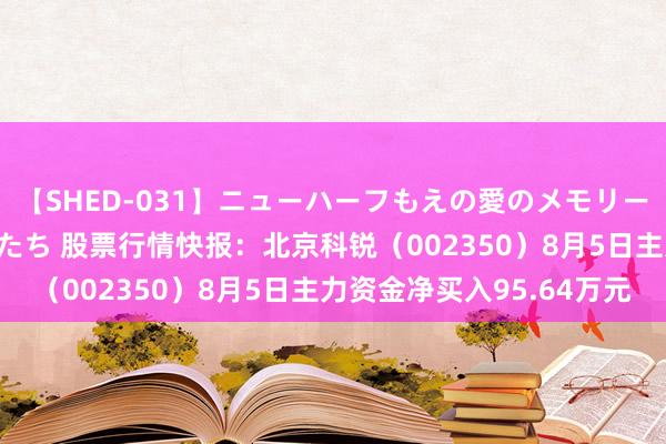 【SHED-031】ニューハーフもえの愛のメモリー 通り過ぎた12人の男たち 股票行情快报：北京科锐（002350）8月5日主力资金净买入95.64万元