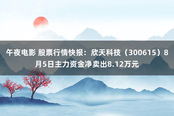 午夜电影 股票行情快报：欣天科技（300615）8月5日主力资金净卖出8.12万元