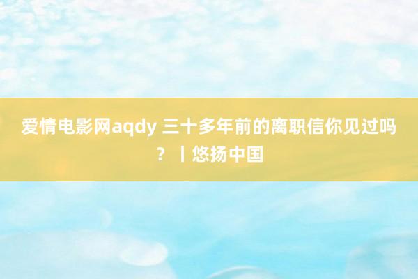 爱情电影网aqdy 三十多年前的离职信你见过吗？丨悠扬中国