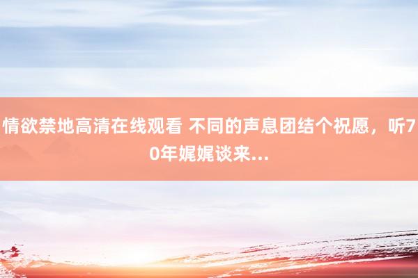 情欲禁地高清在线观看 不同的声息团结个祝愿，听70年娓娓谈来...