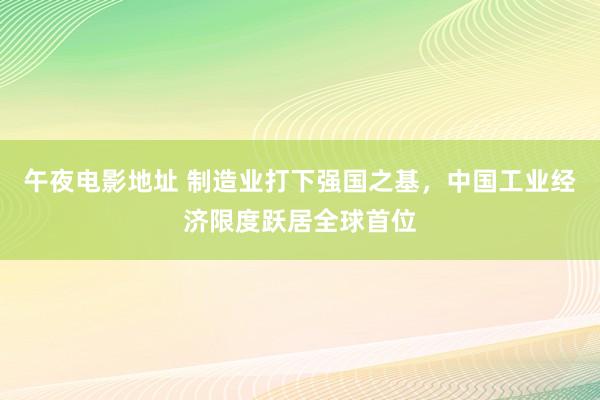 午夜电影地址 制造业打下强国之基，中国工业经济限度跃居全球首位