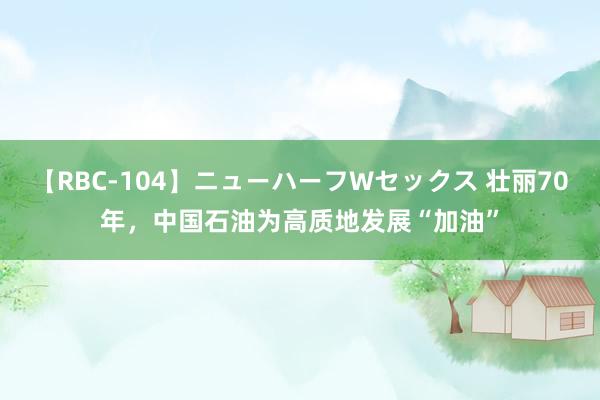 【RBC-104】ニューハーフWセックス 壮丽70年，中国石油为高质地发展“加油”