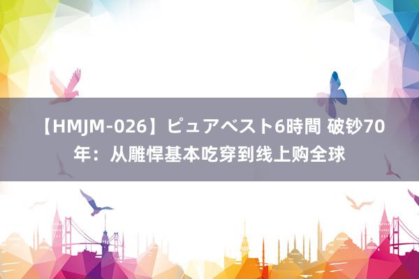 【HMJM-026】ピュアベスト6時間 破钞70年：从雕悍基本吃穿到线上购全球