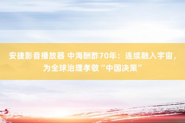 安捷影音播放器 中海酬酢70年：连续融入宇宙，为全球治理孝敬“中国决策”