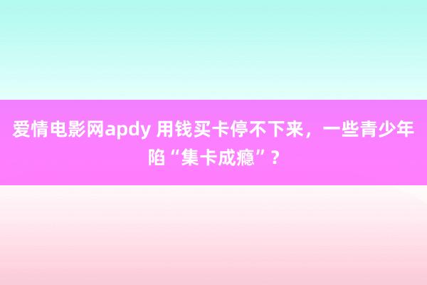 爱情电影网apdy 用钱买卡停不下来，一些青少年陷“集卡成瘾”？