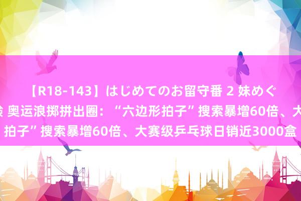 【R18-143】はじめてのお留守番 2 妹めぐちゃんのドキドキ初体験 奥运浪掷拼出圈：“六边形拍子”搜索暴增60倍、大赛级乒乓球日销近3000盒