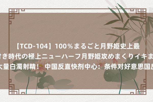 【TCD-104】100％まるごと月野姫史上最強ベスト！ 究極の玉竿付き時代の極上ニューハーフ月野姫攻めまくりイキまくりファック快感大量白濁射精！ 中国反直快剂中心：条件对好意思国反直快剂机构掩饰直快剂非法案件开展闲隙造访