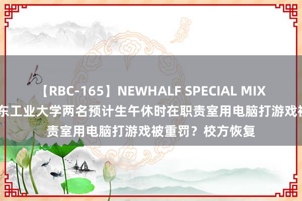 【RBC-165】NEWHALF SPECIAL MIX 240分 Vol.2 广东工业大学两名预计生午休时在职责室用电脑打游戏被重罚？校方恢复