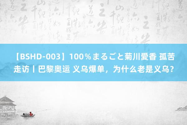 【BSHD-003】100％まるごと菊川愛香 孤苦走访丨巴黎奥运 义乌爆单，为什么老是义乌？