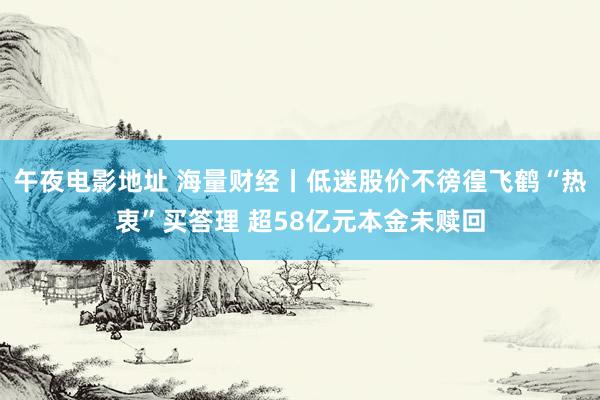 午夜电影地址 海量财经丨低迷股价不徬徨飞鹤“热衷”买答理 超58亿元本金未赎回