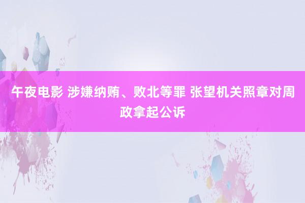 午夜电影 涉嫌纳贿、败北等罪 张望机关照章对周政拿起公诉