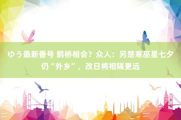 ゆう最新番号 鹊桥相会？众人：另楚寒巫星七夕仍“外乡”，改日将相隔更远