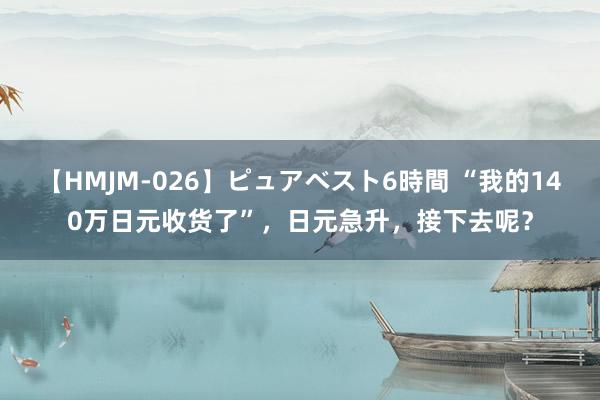 【HMJM-026】ピュアベスト6時間 “我的140万日元收货了”，日元急升，接下去呢？