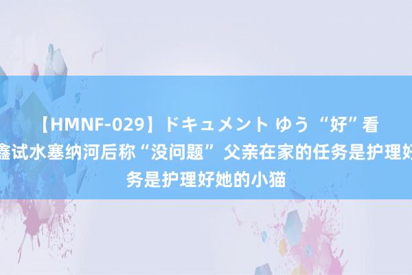 【HMNF-029】ドキュメント ゆう “好”看奥运丨辛鑫试水塞纳河后称“没问题” 父亲在家的任务是护理好她的小猫