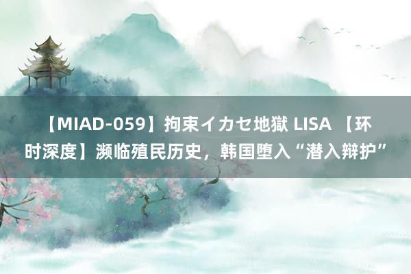 【MIAD-059】拘束イカセ地獄 LISA 【环时深度】濒临殖民历史，韩国堕入“潜入辩护”