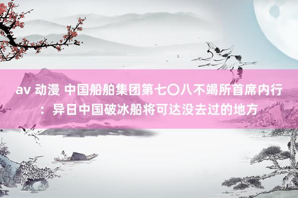 av 动漫 中国船舶集团第七〇八不竭所首席内行：异日中国破冰船将可达没去过的地方