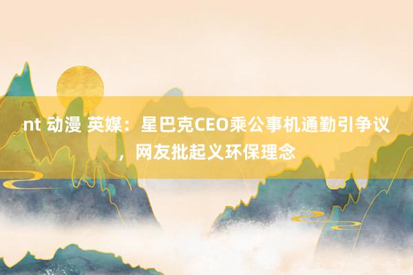 nt 动漫 英媒：星巴克CEO乘公事机通勤引争议，网友批起义环保理念