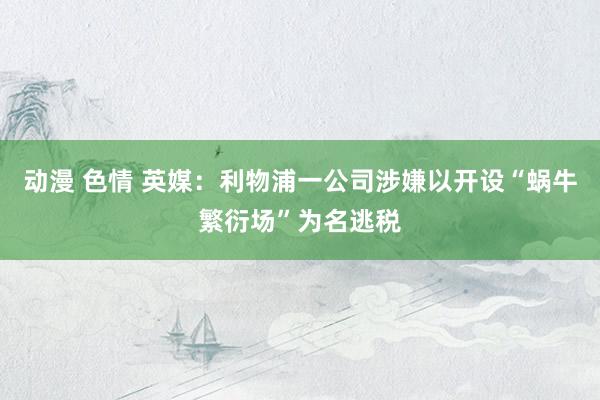 动漫 色情 英媒：利物浦一公司涉嫌以开设“蜗牛繁衍场”为名逃税