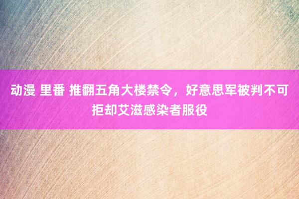 动漫 里番 推翻五角大楼禁令，好意思军被判不可拒却艾滋感染者服役