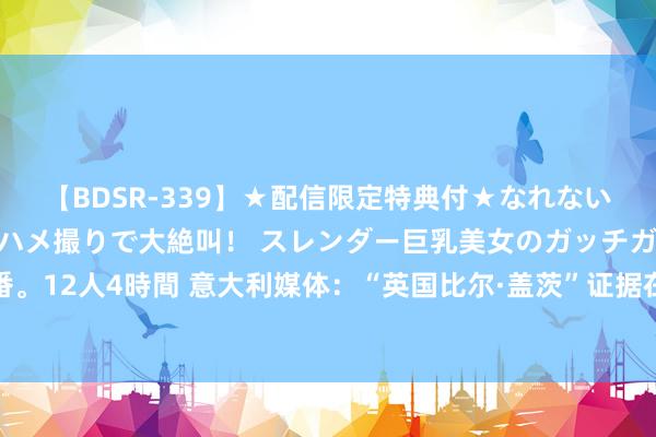 【BDSR-339】★配信限定特典付★なれない感じの新人ちゃんが初ハメ撮りで大絶叫！ スレンダー巨乳美女のガッチガチ生本番。12人4時間 意大利媒体：“英国比尔·盖茨”证据在海难中受难，其男儿仍不知所终