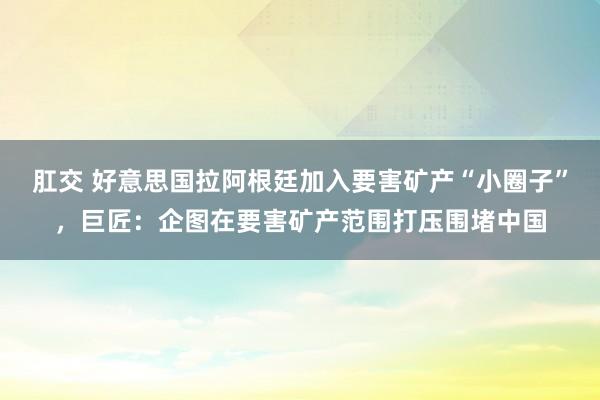 肛交 好意思国拉阿根廷加入要害矿产“小圈子”，巨匠：企图在要害矿产范围打压围堵中国