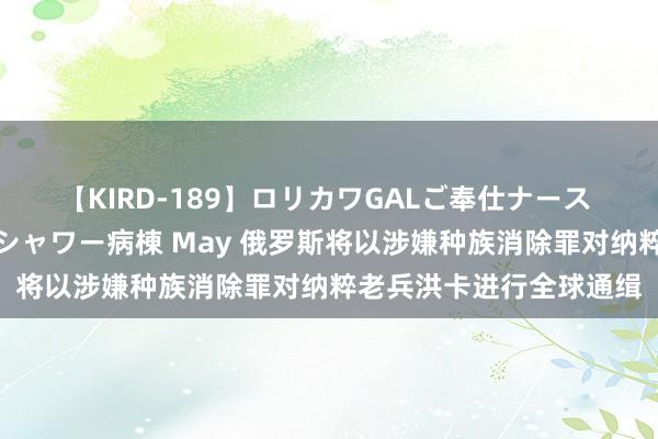 【KIRD-189】ロリカワGALご奉仕ナース 大量ぶっかけザーメンシャワー病棟 May 俄罗斯将以涉嫌种族消除罪对纳粹老兵洪卡进行全球通缉