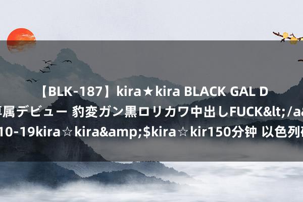 【BLK-187】kira★kira BLACK GAL DEBUT 日焼け黒ギャル専属デビュー 豹変ガン黒ロリカワ中出しFUCK</a>2014-10-19kira☆kira&$kira☆kir150分钟 以色列磋议代表团已前去埃及开罗