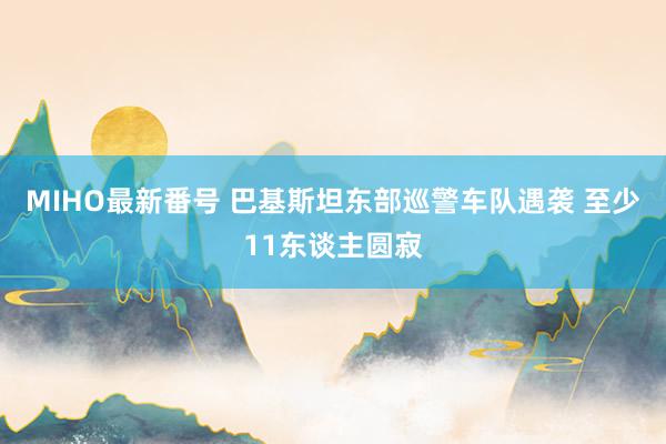 MIHO最新番号 巴基斯坦东部巡警车队遇袭 至少11东谈主圆寂