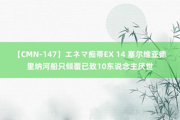 【CMN-147】エネマ痴帯EX 14 塞尔维亚德里纳河船只倾覆已致10东说念主厌世