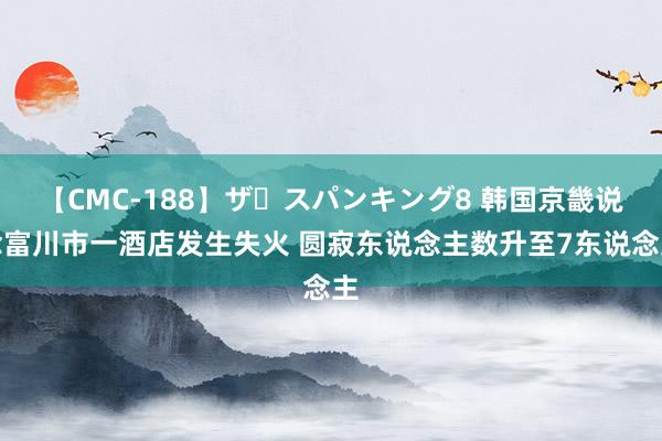 【CMC-188】ザ・スパンキング8 韩国京畿说念富川市一酒店发生失火 圆寂东说念主数升至7东说念主