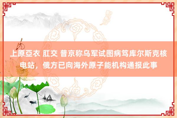 上原亞衣 肛交 普京称乌军试图病笃库尔斯克核电站，俄方已向海外原子能机构通报此事